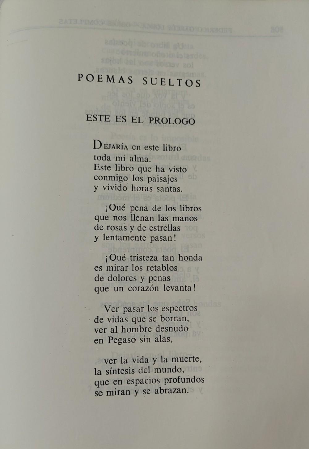 POEMAS SUELTOS
ESTE ES EL PRÓLOGO
Dejaría en este libro
toda mi alma.
Este libro que ha visto
conmigo los paisajes
y vivido horas santas.
¡Qué pena de los libros
que nos llenan las manos
de rosas y estrellas
y lentamente pasan!
¡Qué tristeza tan honda
es mirar los retablos
de dolores y penas
que un corazón levanta!
Ver pasar los espectros
de vidas que se borran,
ver al hombre desnudo
en Pegaso sin alas,
ver la vida y la muerte,
la síntesis del mundo,
que en espacios profundos
se miran y se abrazan.