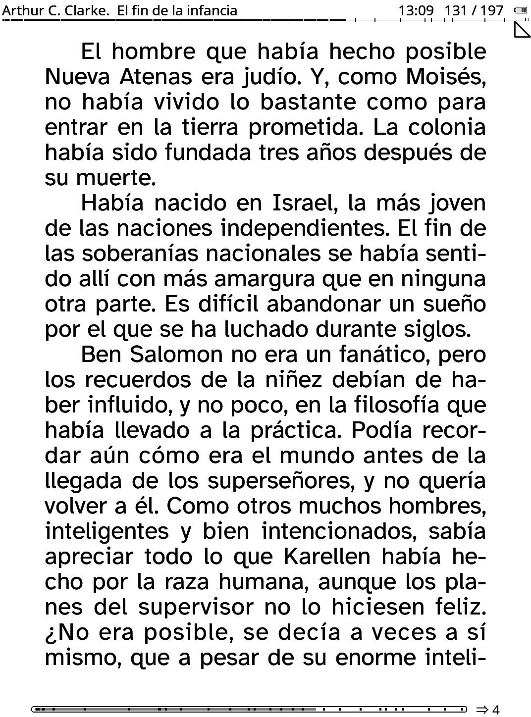 A screenshot of a digital e-book reader displaying a page of text. The header at the top contains the text "Arthur C. Clarke. El fin de la infancia" on the left and "13:09 131/197" on the right. The main body consists of three paragraphs of Spanish text:
"El hombre que había hecho posible Nueva Atenas era judío. Y, como Moisés, no había vivido lo bastante como para entrar en la tierra prometida. La colonia había sido fundada tres años después de su muerte.
Había nacido en Israel, la más joven de las naciones independientes. El fin de las soberanías nacionales se había sentido allí con más amargura que en ninguna otra parte. Es difícil abandonar un sueño por el que se ha luchado durante siglos.
Ben Salomon no era un fanático, pero los recuerdos de la niñez debían de haber influido, y no poco, en la filosofía que había llevado a la práctica. práctica. Podía recordar aún cómo era el mundo antes de la llegada de los superseñores, y no quería volver a él. Como otros muchos hombres, inteligentes y bien intencionados, sabía apreciar todo lo que Karellen habí había hecho por la raza humana, aunque los planes del supervisor no lo hiciesen feliz. ¿No era posible, se decía a sí mismo, que a pesar de su enorme inteli-"
At the bottom right, there is a symbol and a number: "$\Rightarrow$ 4"